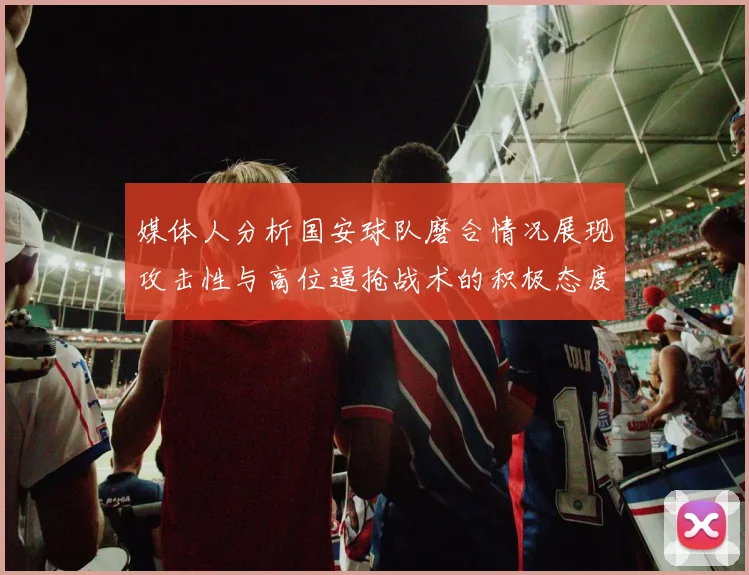媒体人分析国安球队磨合情况展现攻击性与高位逼抢战术的积极态度