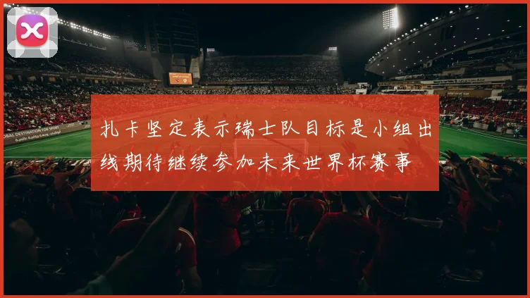 扎卡坚定表示瑞士队目标是小组出线期待继续参加未来世界杯赛事