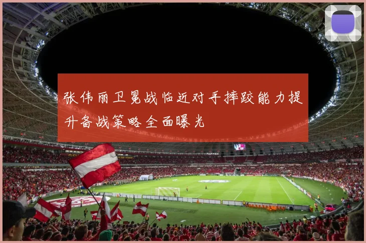 张伟丽卫冕战临近对手摔跤能力提升备战策略全面曝光