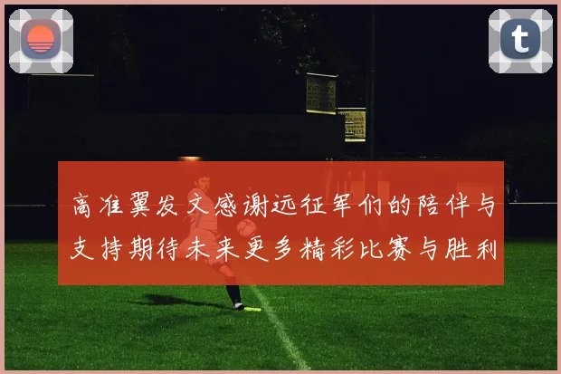 高准翼发文感谢远征军们的陪伴与支持期待未来更多精彩比赛与胜利