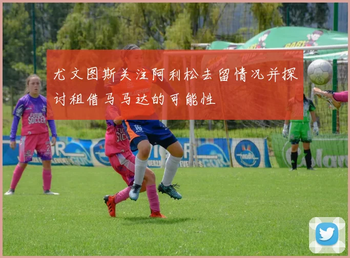 尤文图斯关注阿利松去留情况并探讨租借马马达的可能性