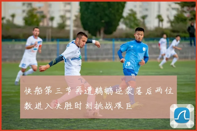 快船第三节再遭鹈鹕逆袭落后两位数进入决胜时刻挑战艰巨