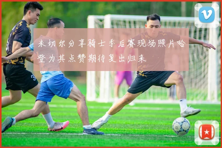 米切尔分享骑士季后赛现场照片哈登为其点赞期待复出归来