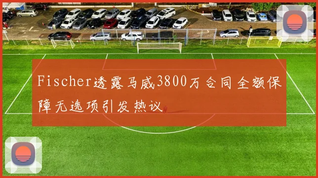 Fischer透露马威3800万合同全额保障无选项引发热议