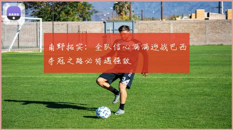 南野拓实：全队信心满满迎战巴西夺冠之路必将遇强敌
