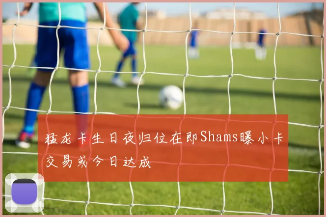 猛龙卡生日夜归位在即Shams曝小卡交易或今日达成
