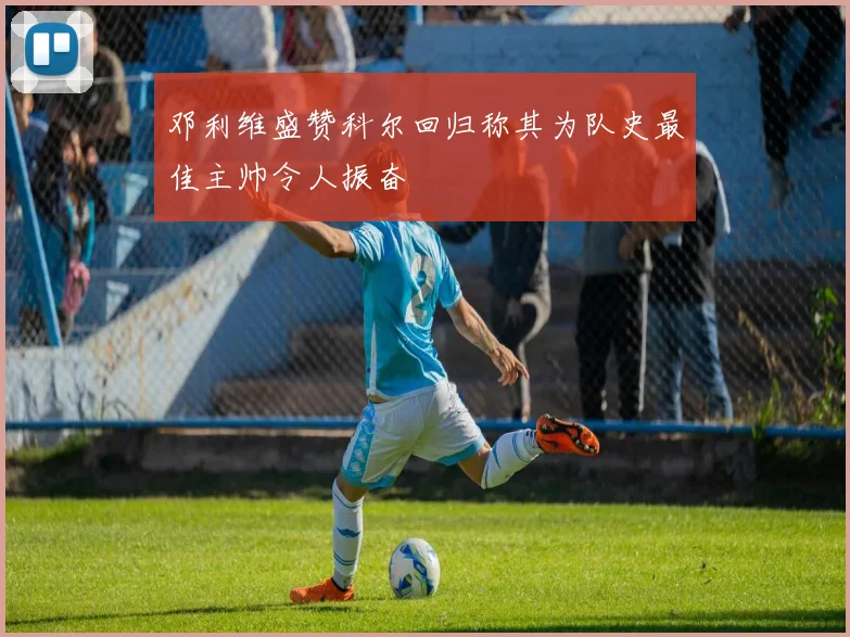 邓利维盛赞科尔回归称其为队史最佳主帅令人振奋