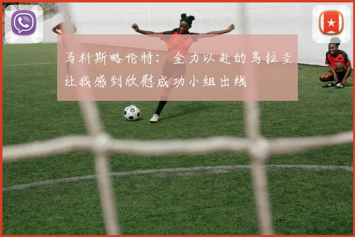 马科斯略伦特：全力以赴的乌拉圭让我感到欣慰成功小组出线