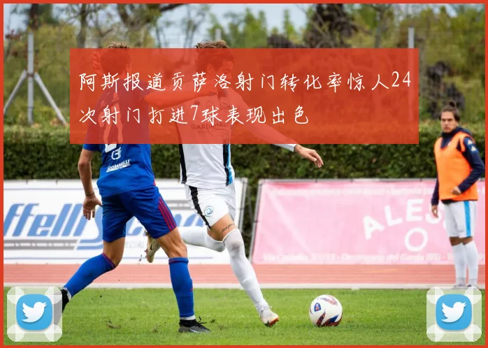 阿斯报道贡萨洛射门转化率惊人24次射门打进7球表现出色