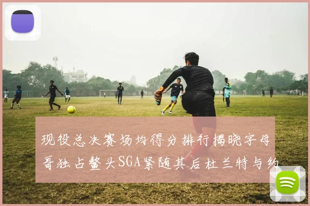 现役总决赛场均得分排行揭晓字母哥独占鳌头SGA紧随其后杜兰特与约基奇争夺第三