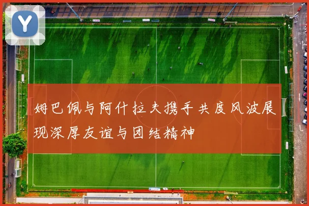 姆巴佩与阿什拉夫携手共度风波展现深厚友谊与团结精神