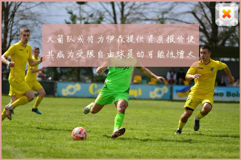 火箭队或将为伊森提供资质报价使其成为受限自由球员的可能性增大