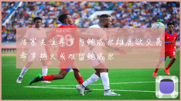 活塞关注希罗与鲍威尔雄鹿欲交易希罗热火或难留鲍威尔