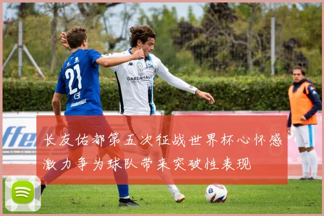 长友佑都第五次征战世界杯心怀感激力争为球队带来突破性表现