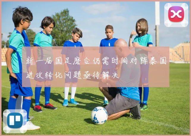 新一届国足磨合仍需时间对阵泰国进攻转化问题亟待解决
