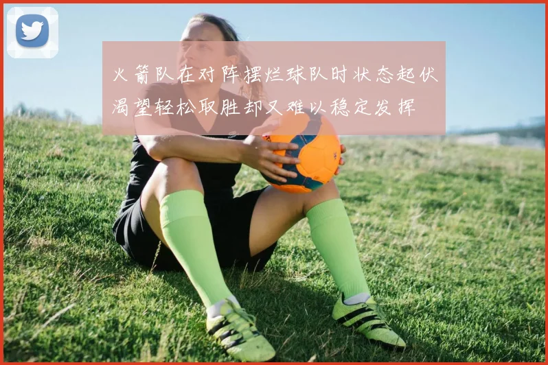 火箭队在对阵摆烂球队时状态起伏渴望轻松取胜却又难以稳定发挥