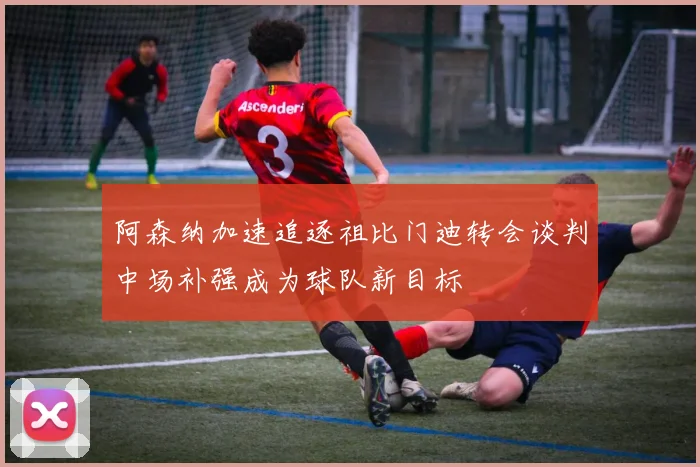 阿森纳加速追逐祖比门迪转会谈判中场补强成为球队新目标