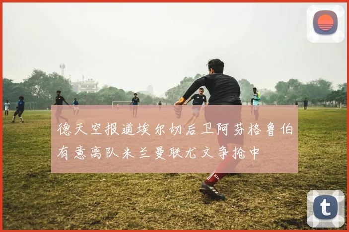 德天空报道埃尔切后卫阿芬格鲁伯有意离队米兰曼联尤文争抢中