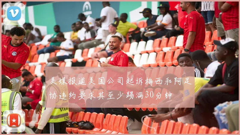 美媒报道美国公司起诉梅西和阿足协违约要求其至少踢满30分钟