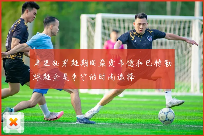 库里乱穿鞋期间最爱韦德和巴特勒球鞋全是李宁的时尚选择