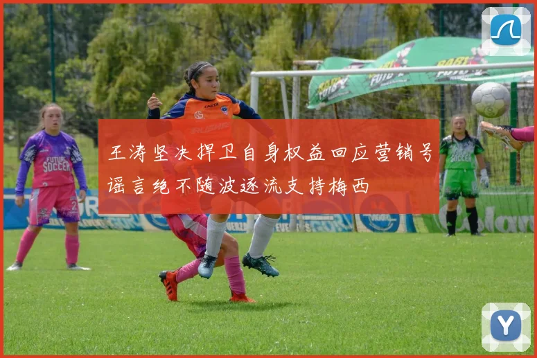 王涛坚决捍卫自身权益回应营销号谣言绝不随波逐流支持梅西