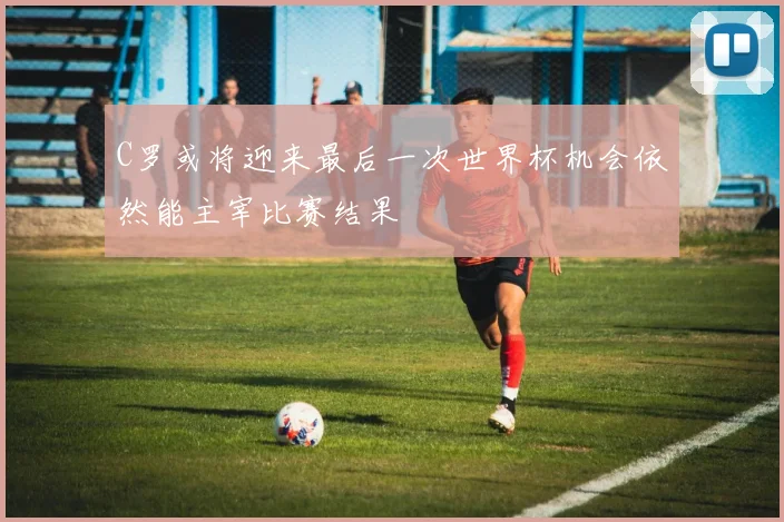 C罗或将迎来最后一次世界杯机会依然能主宰比赛结果