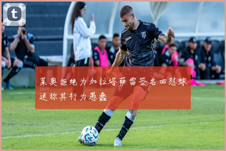 莱奥拒绝为加拉塔萨雷签名回怼球迷称其行为愚蠢